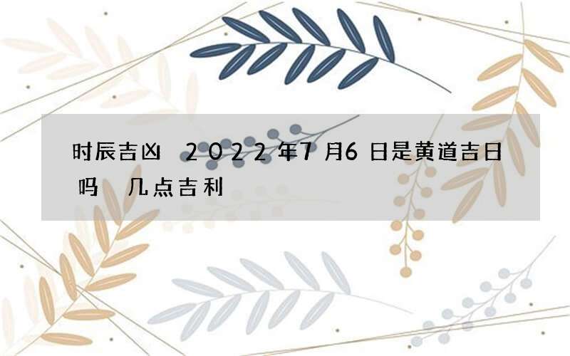 时辰吉凶 2022年7月6日是黄道吉日吗 几点吉利